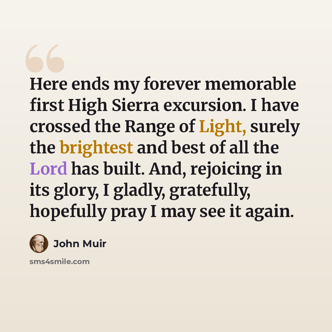 “Here ends my forever memorable first High Sierra excursion. I have crossed the Range of Light, surely the brightest and best of all the Lord has built. And, rejoicing in its glory, I gladly, gratefully, hopefully pray I may see it again.” quote by John Muir