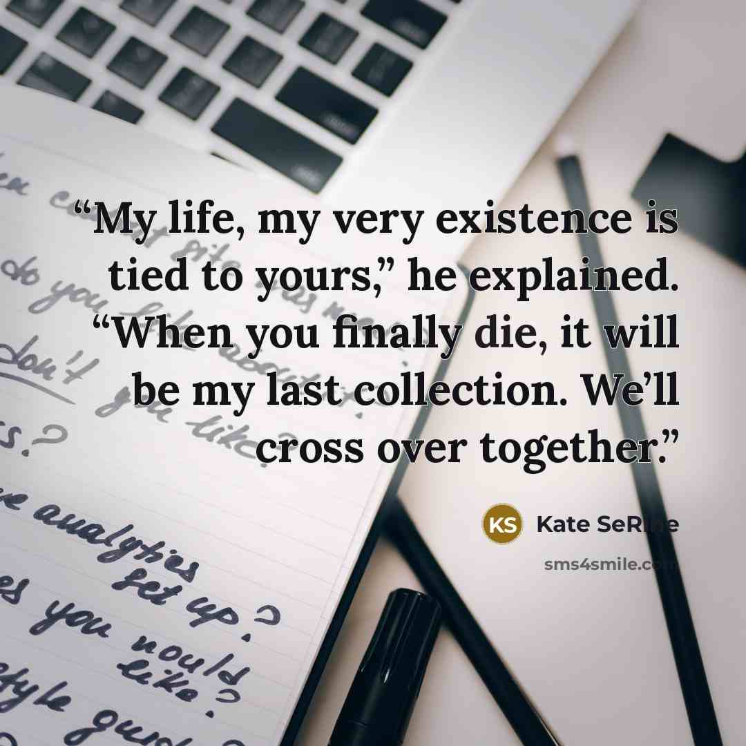 “My life, my very existence is tied to yours,” he explained. “When you finally die, it will be my last collection. We’ll cross over together.” quote by Kate SeRine