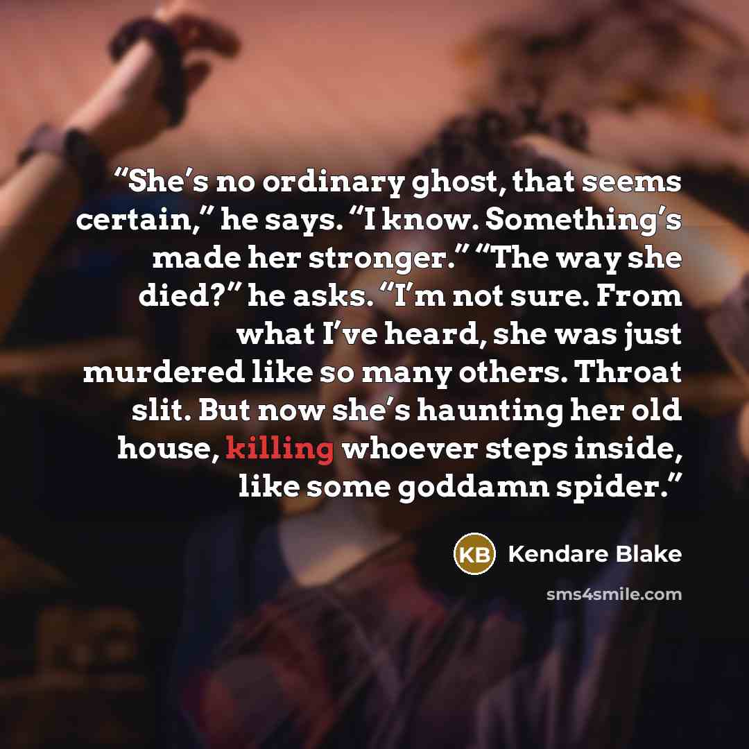 “She’s no ordinary ghost, that seems certain,” he says. “I know. Something’s made her stronger.” “The way she died?” he asks. “I’m not sure. From what I’ve heard, she was just murdered like so many others. Throat slit. But now she’s haunting her old house, killing whoever steps inside, like some…” quote by Kendare Blake