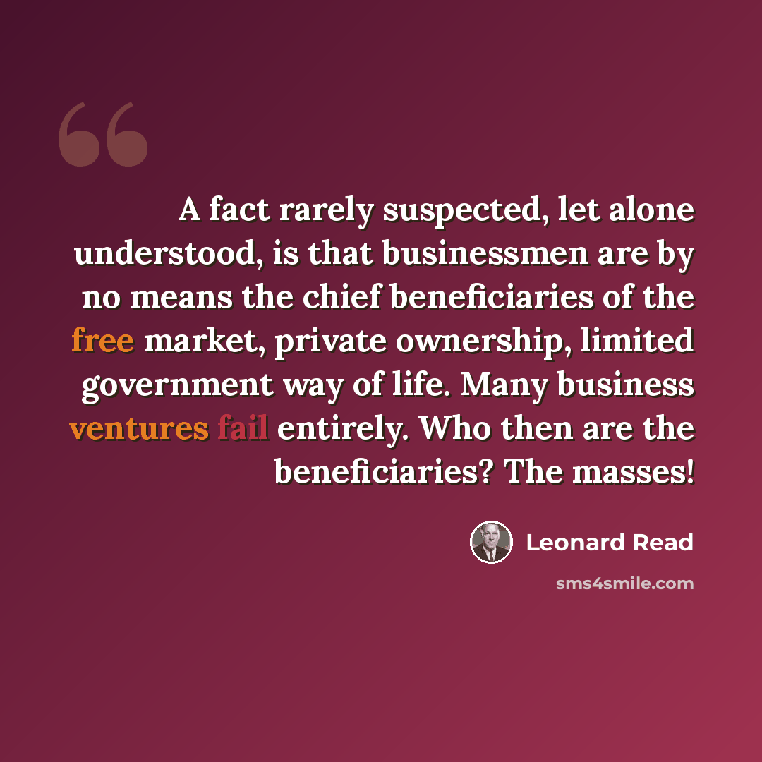 “A fact rarely suspected, let alone understood, is that businessmen are by no means the chief beneficiaries of the free market, private ownership, limited government way of life. Many business ventures fail entirely. Who then are the beneficiaries? The masses!” quote by Leonard Read