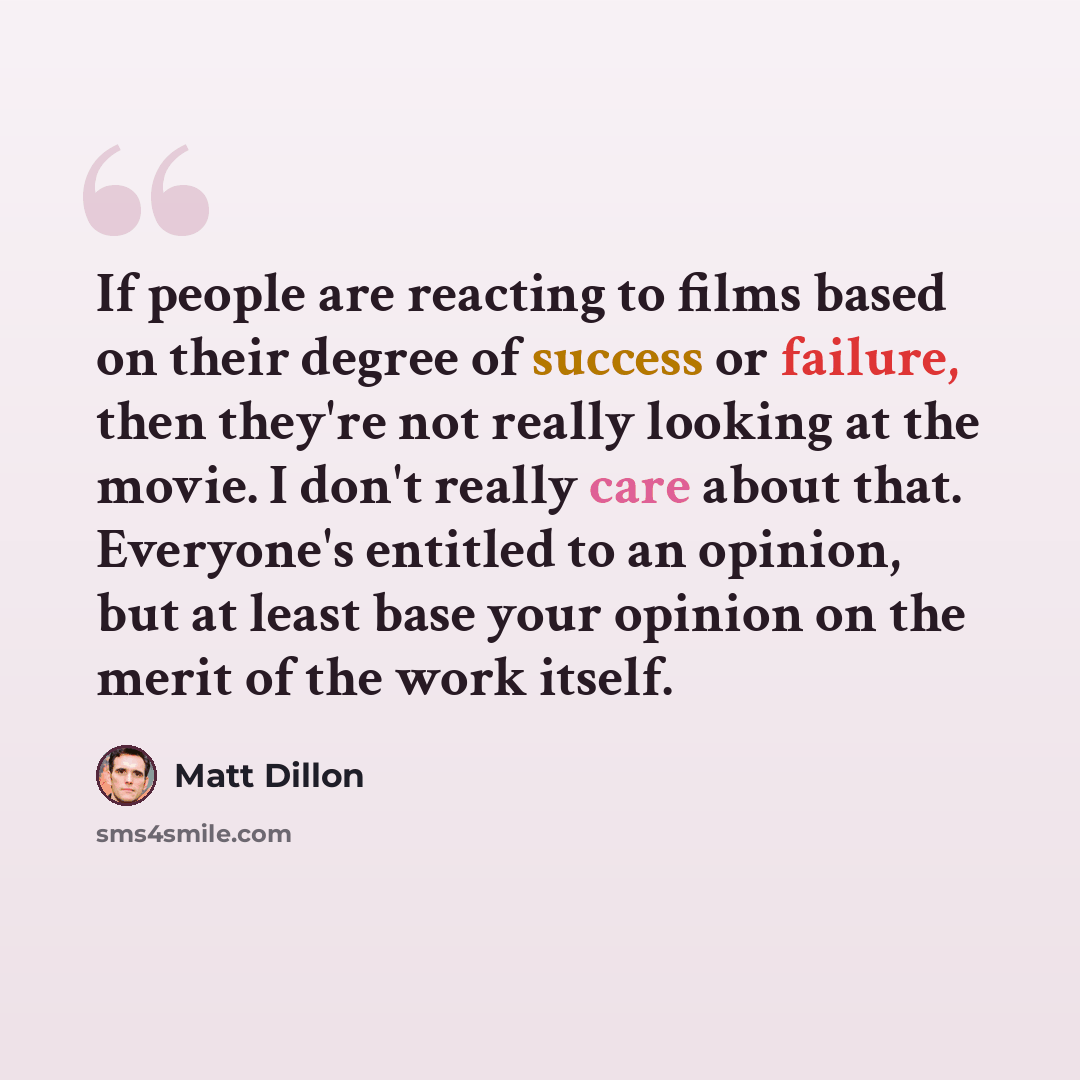 “If people are reacting to films based on their degree of success or failure, then they're not really looking at the movie. I don't really care about that. Everyone's entitled to an opinion, but at least base your opinion on the merit of the work itself.” quote by Matt Dillon