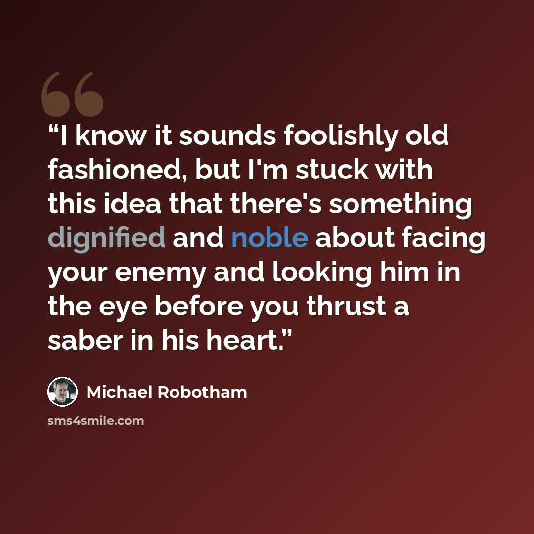 “I know it sounds foolishly old fashioned, but I'm stuck with this idea that there's something dignified and noble about facing your enemy and looking him in the eye before you thrust a saber in his heart.” quote by Michael Robotham