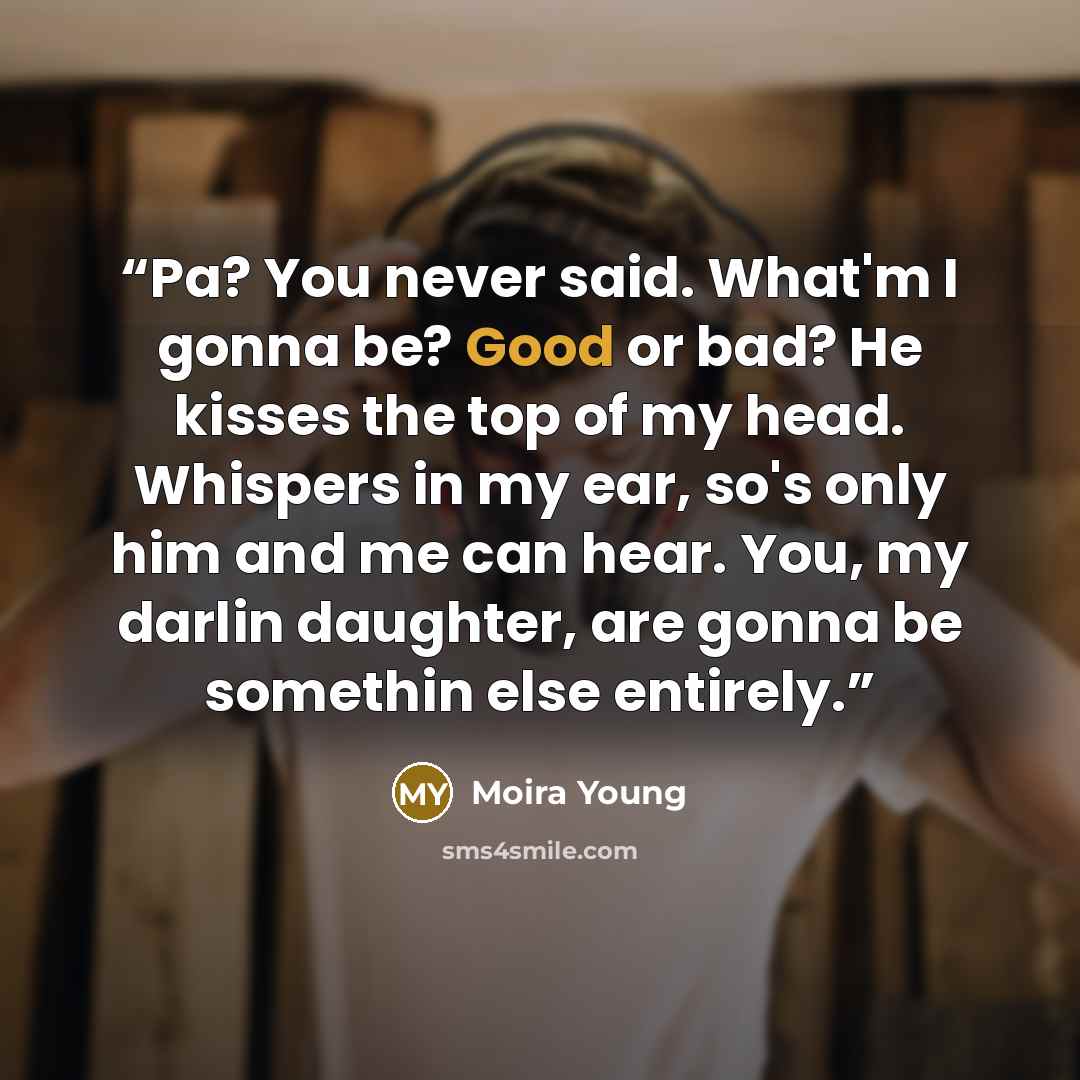 “Pa? You never said. What'm I gonna be? Good or bad? He kisses the top of my head. Whispers in my ear, so's only him and me can hear. You, my darlin daughter, are gonna be somethin else entirely.” quote by Moira Young