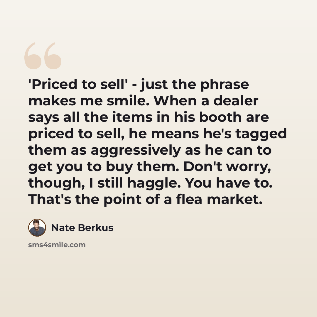 “'Priced to sell' - just the phrase makes me smile. When a dealer says all the items in his booth are priced to sell, he means he's tagged them as aggressively as he can to get you to buy them. Don't worry, though, I still haggle. You have to. That's the point of a flea market.” quote by Nate Berkus