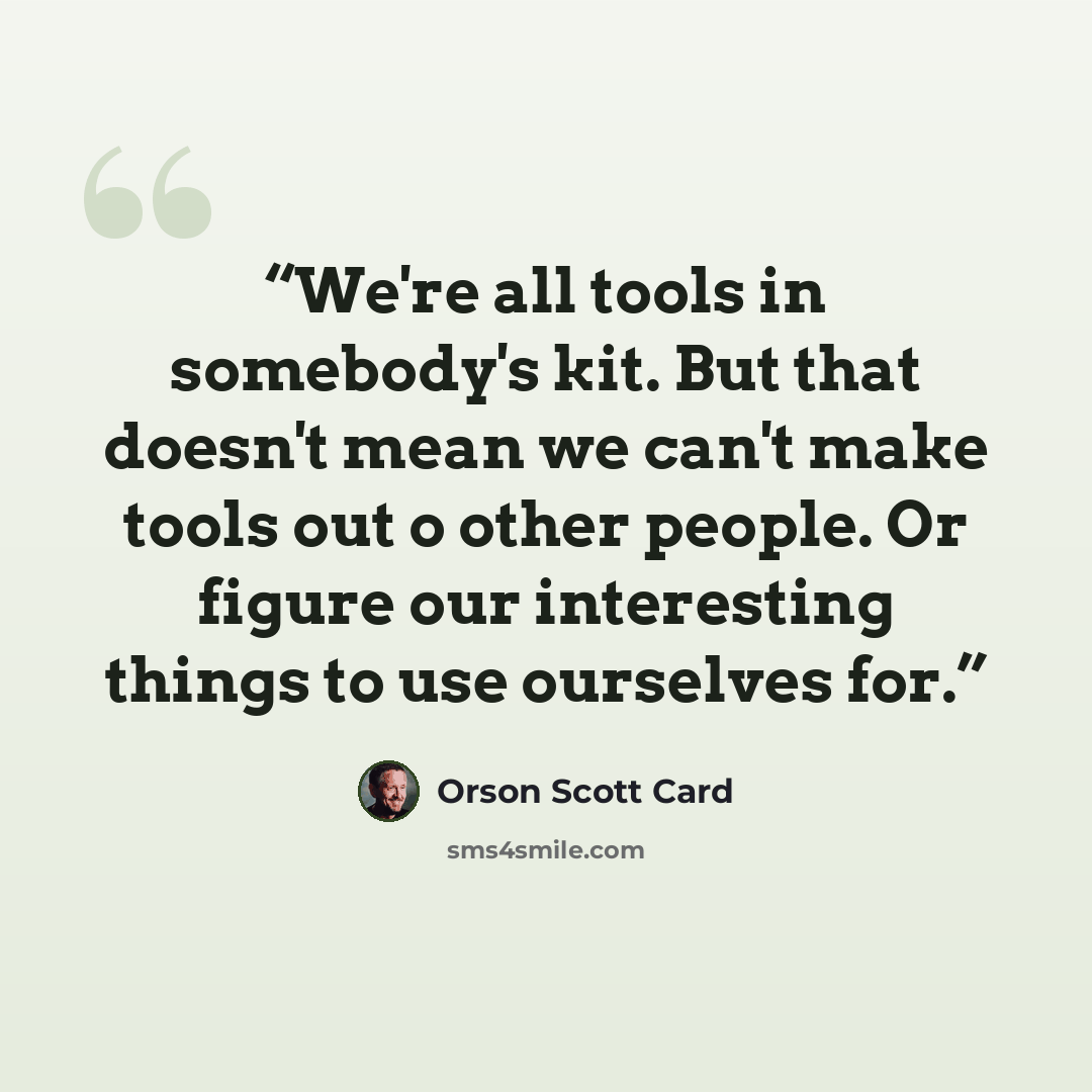 “We're all tools in somebody's kit. But that doesn't mean we can't make tools out o other people. Or figure our interesting things to use ourselves for.” quote by Orson Scott Card