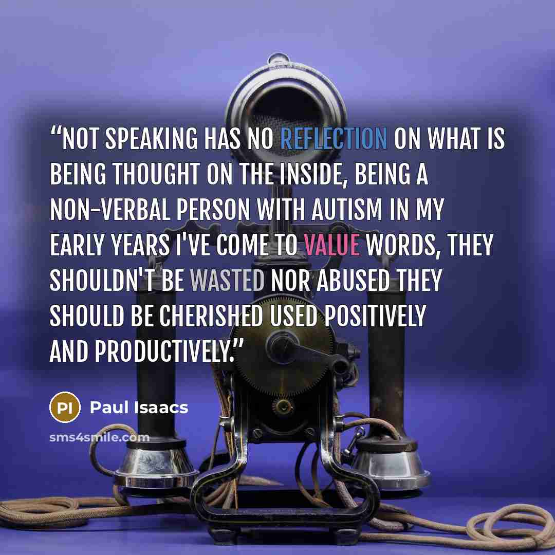 “Not Speaking has no reflection on what is being thought on the inside, being a non-verbal person with Autism in my early years I've come to value words, they shouldn't be wasted nor abused they should be cherished used positively and productively.” quote by Paul Isaacs