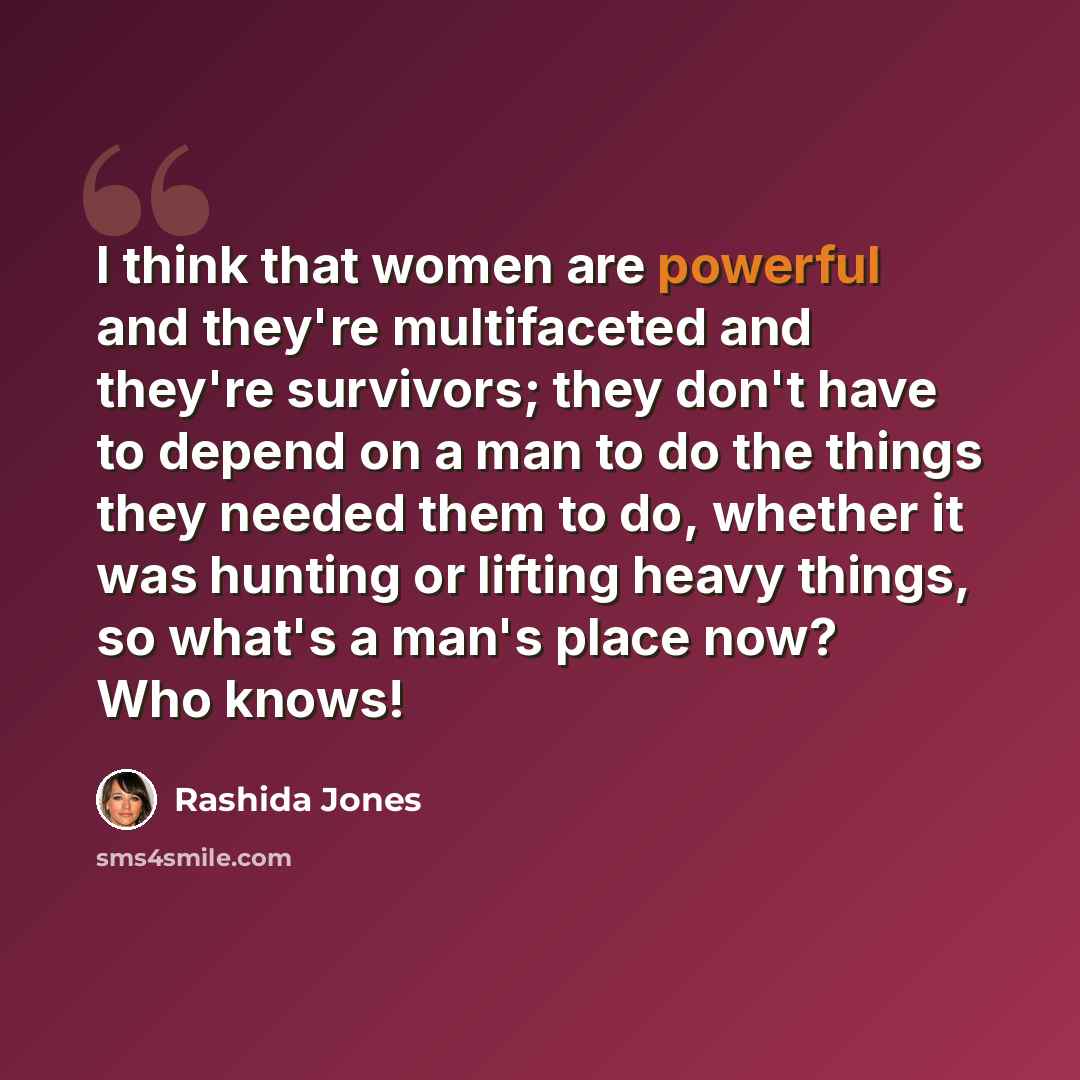 “I think that women are powerful and they're multifaceted and they're survivors; they don't have to depend on a man to do the things they needed them to do, whether it was hunting or lifting heavy things, so what's a man's place now? Who knows!” quote by Rashida Jones