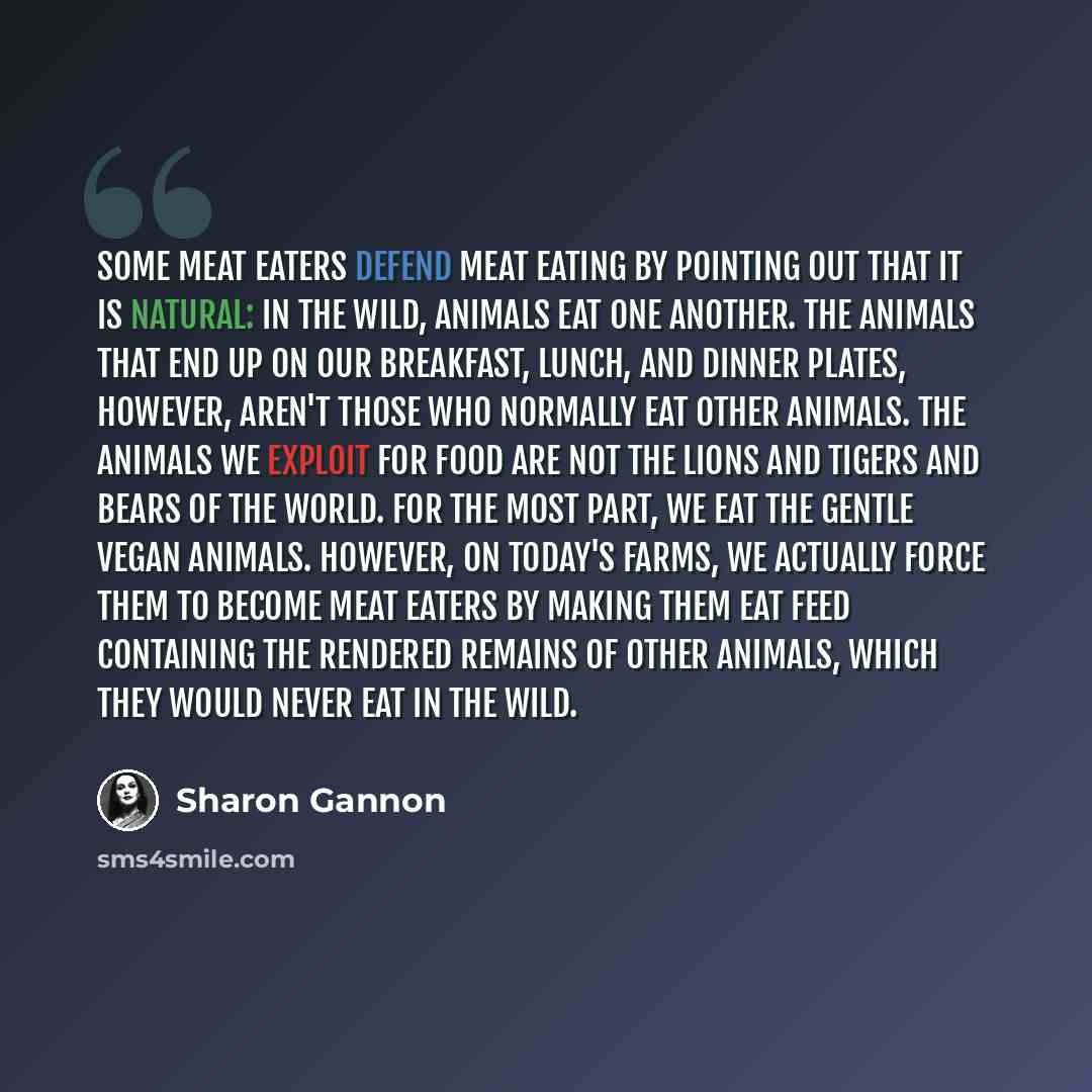 “Some meat eaters defend meat eating by pointing out that it is natural: in the wild, animals eat one another. The animals that end up on our breakfast, lunch, and dinner plates, however, aren't those who normally eat other animals. The animals we exploit for food are not the lions and tigers and…” quote by Sharon Gannon
