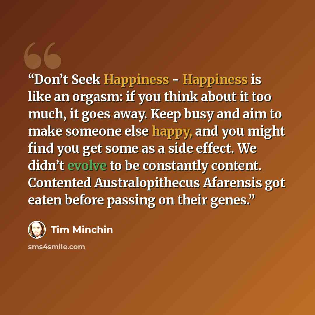 “Don’t Seek Happiness - Happiness is like an orgasm: if you think about it too much, it goes away. Keep busy and aim to make someone else happy, and you might find you get some as a side effect. We didn’t evolve to be constantly content. Contented Australopithecus Afarensis got eaten before passing…” quote by Tim Minchin