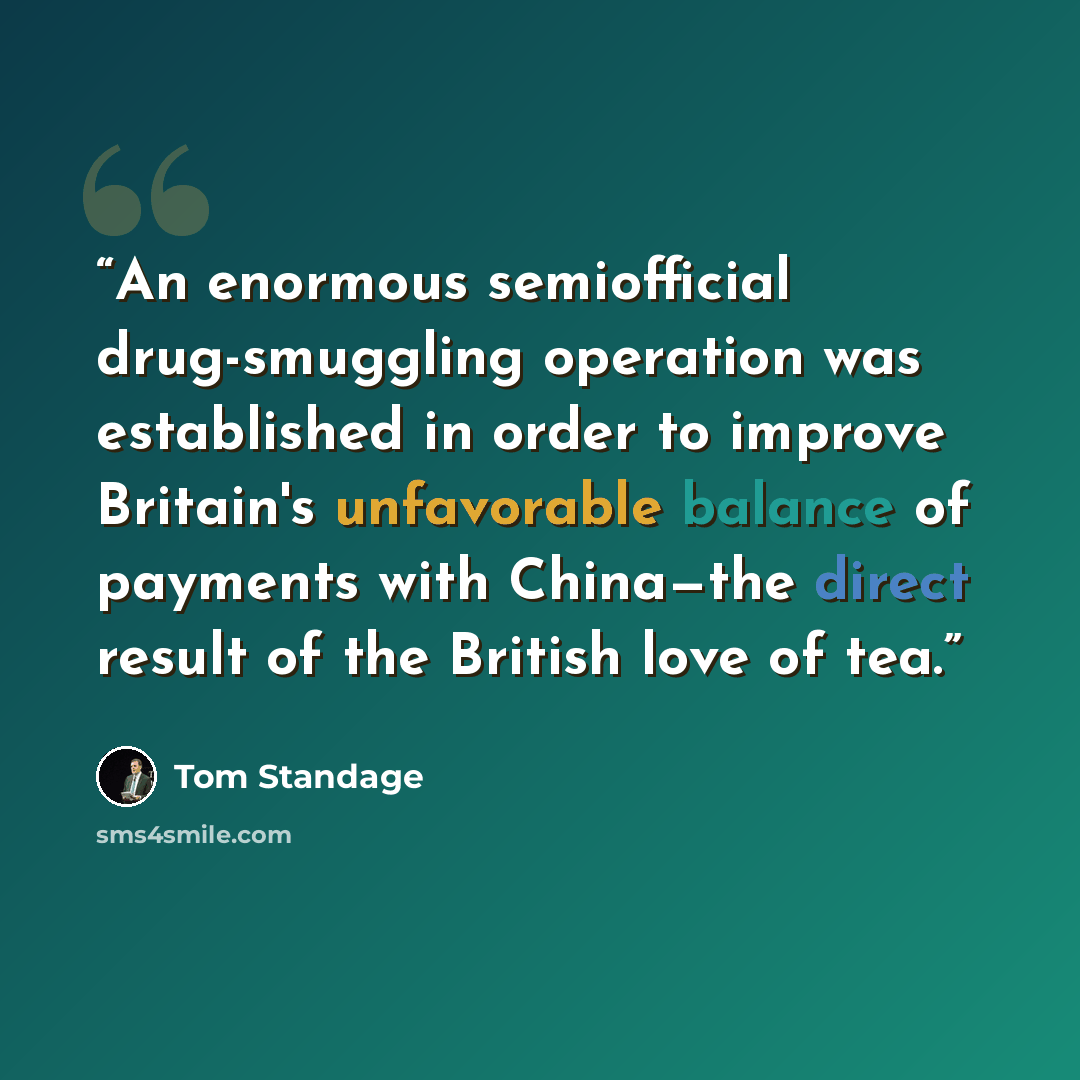“An enormous semiofficial drug-smuggling operation was established in order to improve Britain's unfavorable balance of payments with China—the direct result of the British love of tea.” quote by Tom Standage