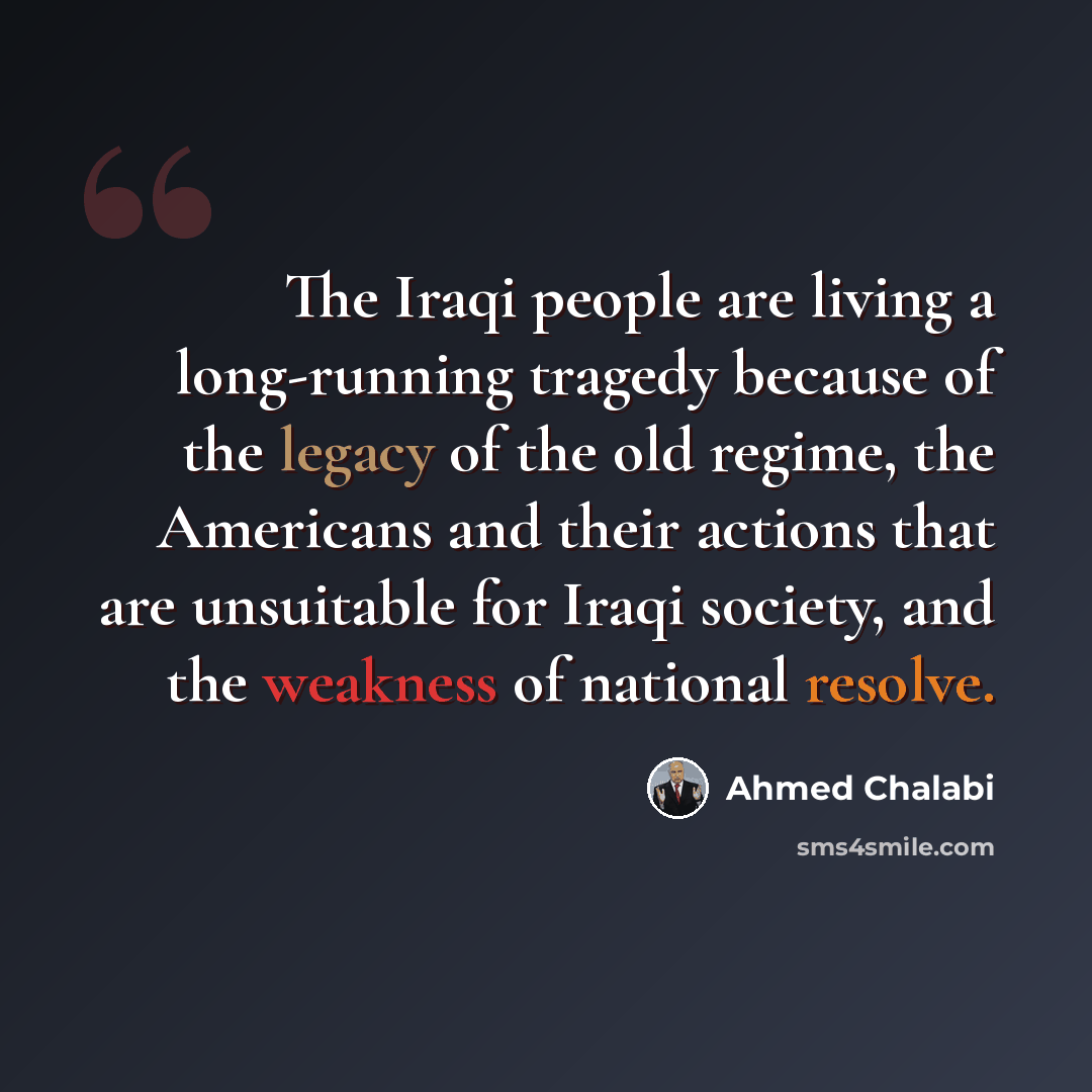 “The Iraqi people are living a long-running tragedy because of the legacy of the old regime, the Americans and their actions that are unsuitable for Iraqi society, and the weakness of national resolve.” quote by Ahmed Chalabi