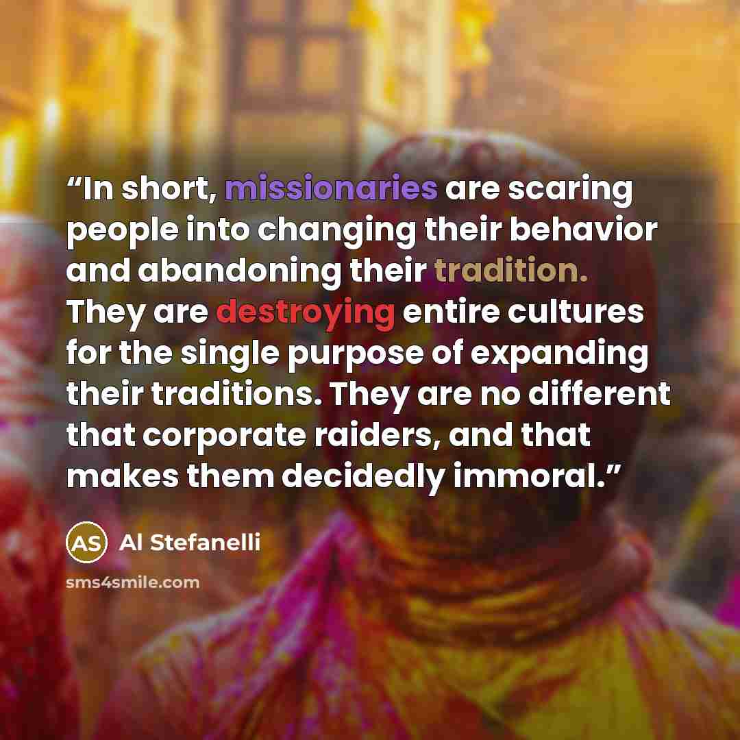 “In short, missionaries are scaring people into changing their behavior and abandoning their tradition. They are destroying entire cultures for the single purpose of expanding their traditions. They are no different that corporate raiders, and that makes them decidedly immoral.” quote by Al Stefanelli