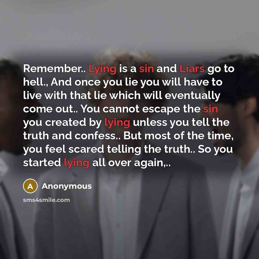 “Remember.. Lying is a sin and Liars go to hell., And once you lie you will have to live with that lie which will eventually come out.. You cannot escape the sin you created by lying unless you tell the truth and confess.. But most of the time, you feel scared telling the truth.. So you started…” quote by Anonymous