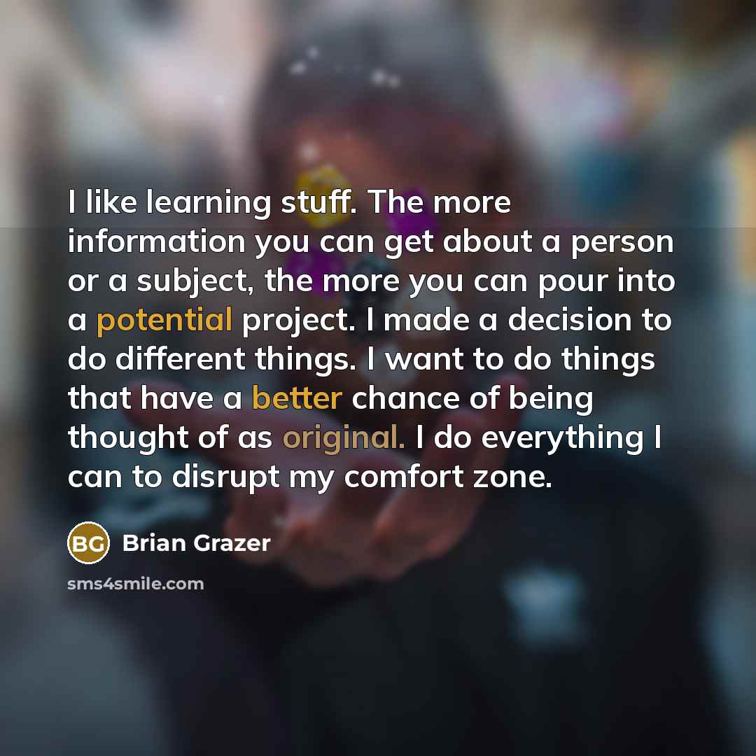 “I like learning stuff. The more information you can get about a person or a subject, the more you can pour into a potential project. I made a decision to do different things. I want to do things that have a better chance of being thought of as original. I do everything I can to disrupt my comfort…” quote by Brian Grazer