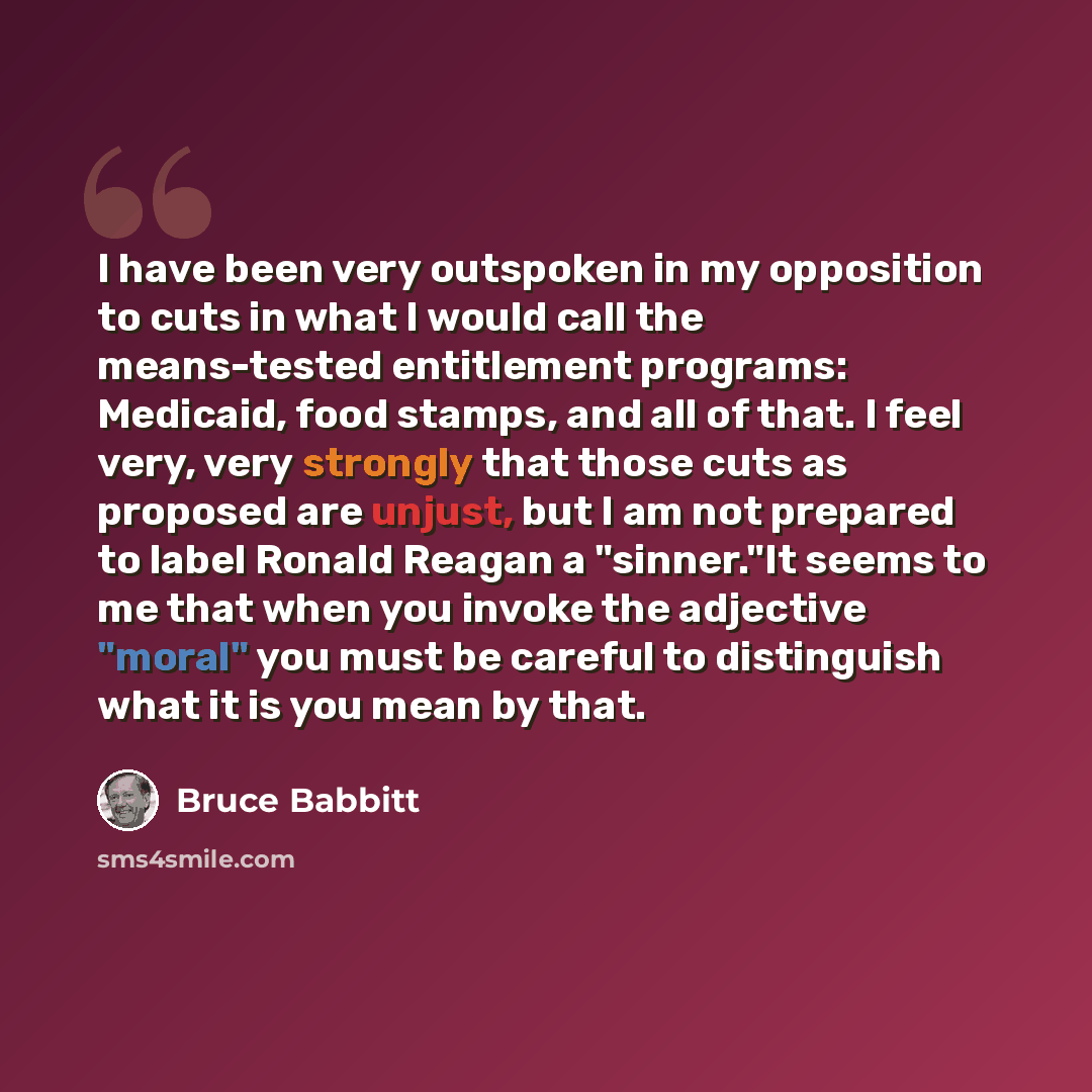 “I have been very outspoken in my opposition to cuts in what I would call the means-tested entitlement programs: Medicaid, food stamps, and all of that. I feel very, very strongly that those cuts as proposed are unjust, but I am not prepared to label Ronald Reagan a "sinner."It seems to me that…” quote by Bruce Babbitt