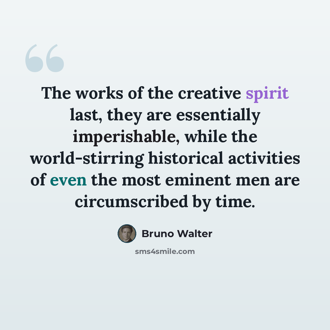 “The works of the creative spirit last, they are essentially imperishable, while the world-stirring historical activities of even the most eminent men are circumscribed by time.” quote by Bruno Walter