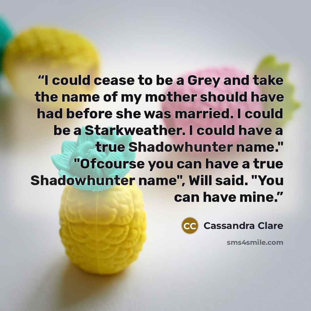 “I could cease to be a Grey and take the name of my mother should have had before she was married. I could be a Starkweather. I could have a true Shadowhunter name." "Ofcourse you can have a true Shadowhunter name", Will said. "You can have mine.” quote by Cassandra Clare