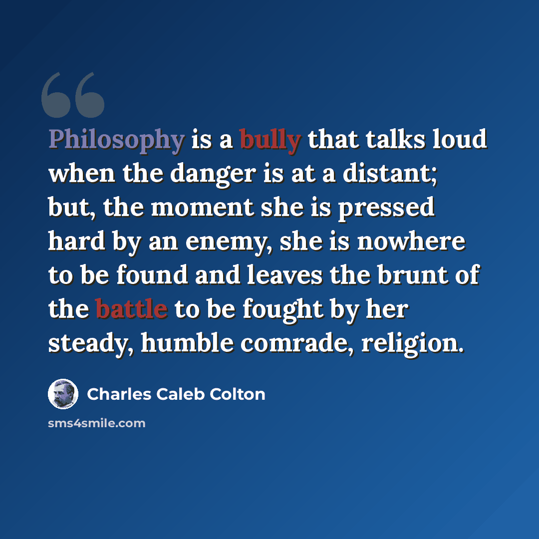 “Philosophy is a bully that talks loud when the danger is at a distant; but, the moment she is pressed hard by an enemy, she is nowhere to be found and leaves the brunt of the battle to be fought by her steady, humble comrade, religion.” quote by Charles Caleb Colton
