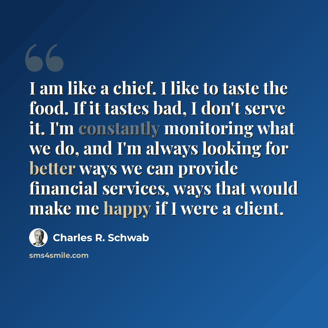 “I am like a chief. I like to taste the food. If it tastes bad, I don't serve it. I'm constantly monitoring what we do, and I'm always looking for better ways we can provide financial services, ways that would make me happy if I were a client.” quote by Charles R. Schwab