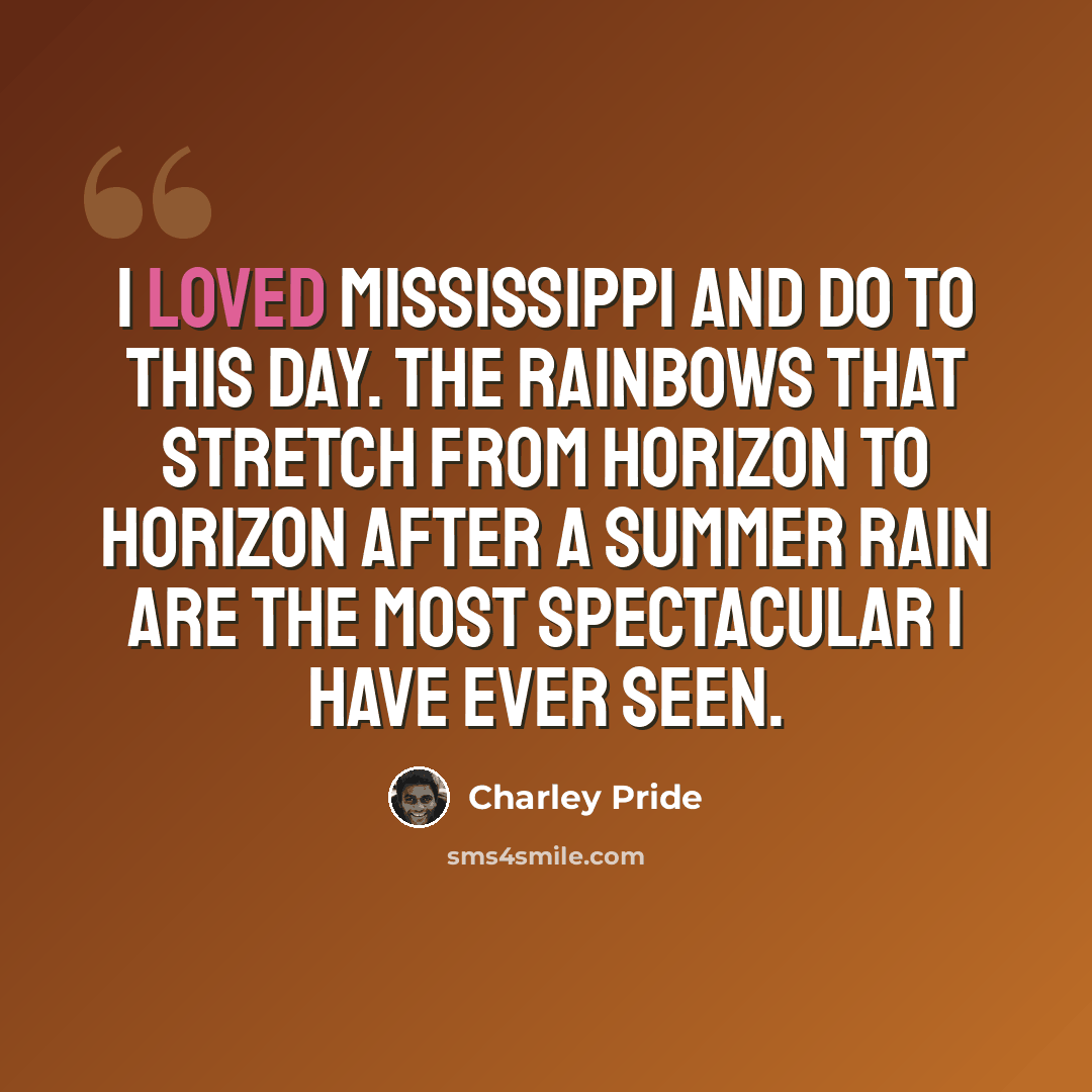 “I loved Mississippi and do to this day. The rainbows that stretch from horizon to horizon after a summer rain are the most spectacular I have ever seen.” quote by Charley Pride