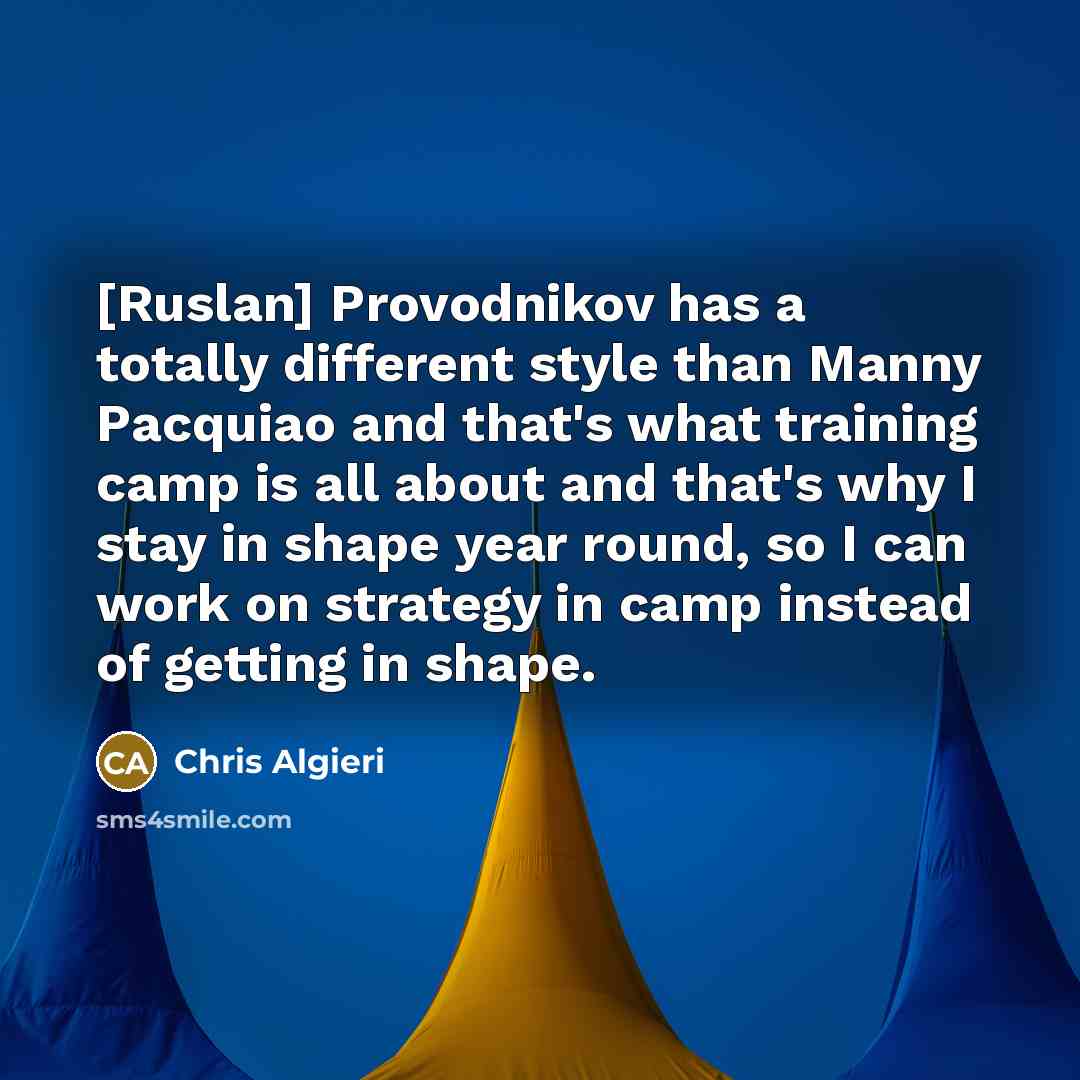 “[Ruslan] Provodnikov has a totally different style than Manny Pacquiao and that's what training camp is all about and that's why I stay in shape year round, so I can work on strategy in camp instead of getting in shape.” quote by Chris Algieri