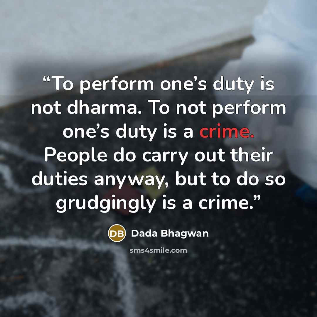 “To perform one’s duty is not dharma. To not perform one’s duty is a crime. People do carry out their duties anyway, but to do so grudgingly is a crime.” quote by Dada Bhagwan