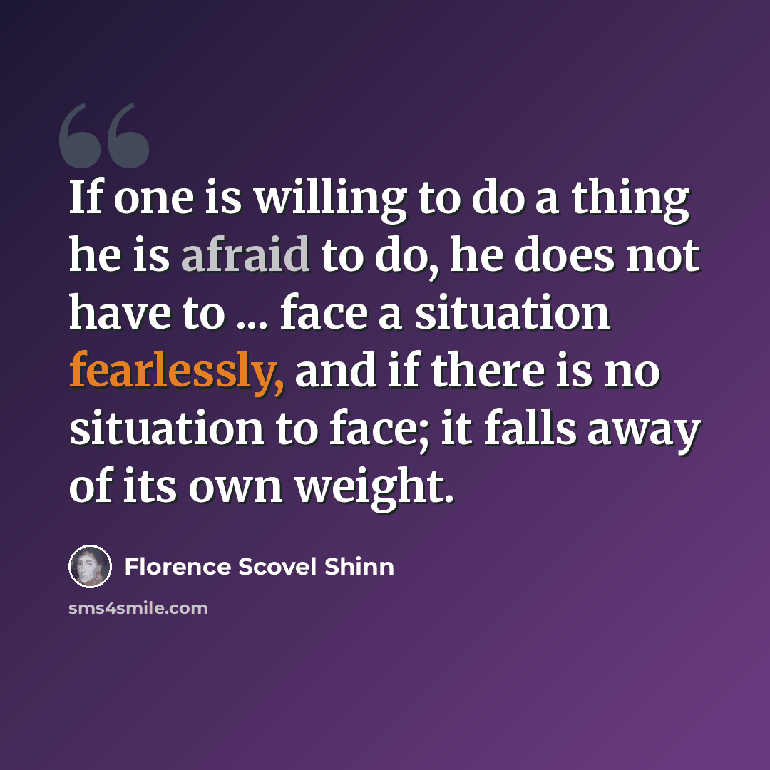“If one is willing to do a thing he is afraid to do, he does not have to ... face a situation fearlessly, and if there is no situation to face; it falls away of its own weight.” quote by Florence Scovel Shinn