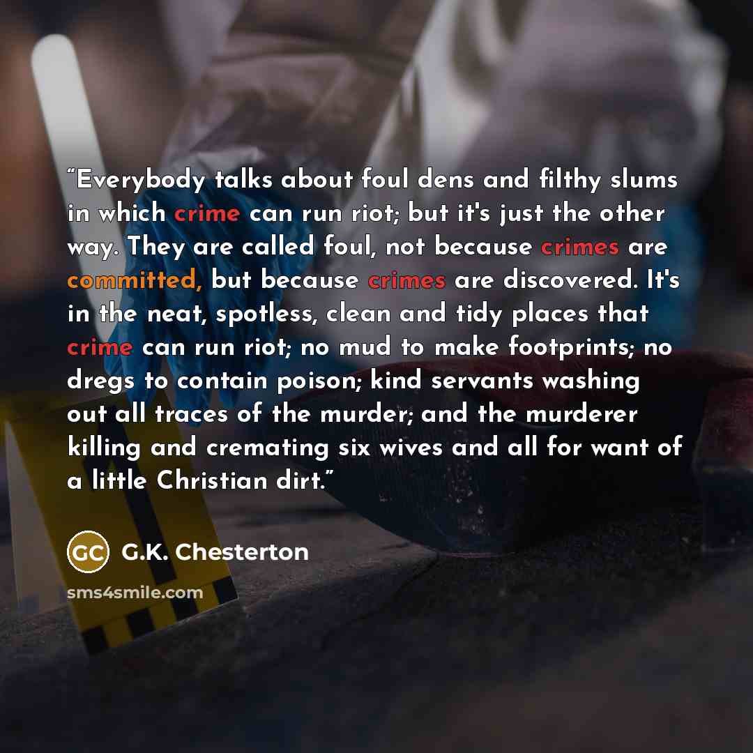 “Everybody talks about foul dens and filthy slums in which crime can run riot; but it's just the other way. They are called foul, not because crimes are committed, but because crimes are discovered. It's in the neat, spotless, clean and tidy places that crime can run riot; no mud to make…” quote by G.K. Chesterton