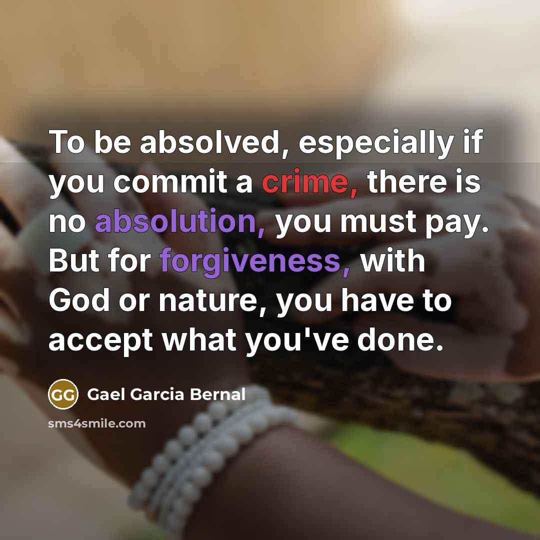 “To be absolved, especially if you commit a crime, there is no absolution, you must pay. But for forgiveness, with God or nature, you have to accept what you've done.” quote by Gael Garcia Bernal