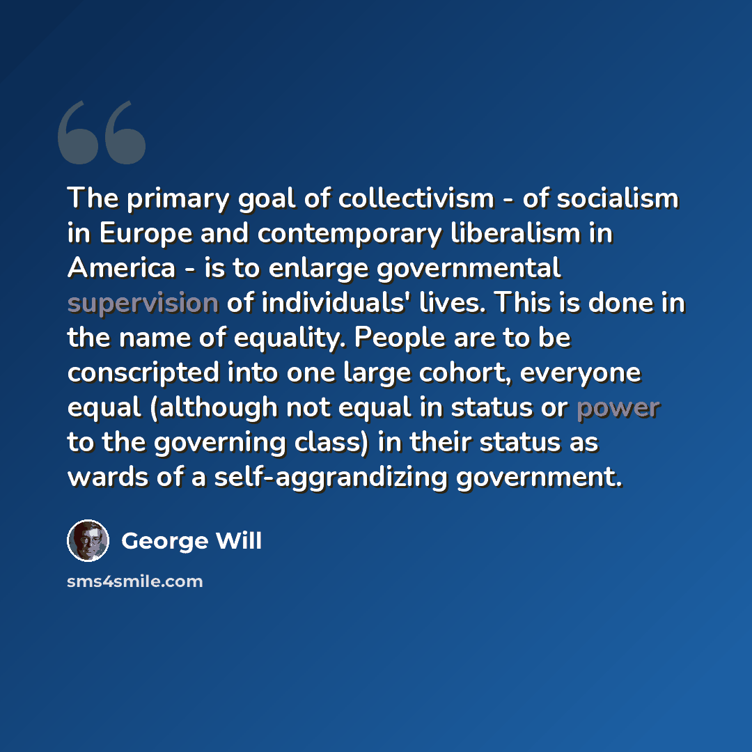 “The primary goal of collectivism - of socialism in Europe and contemporary liberalism in America - is to enlarge governmental supervision of individuals' lives. This is done in the name of equality. People are to be conscripted into one large cohort, everyone equal (although not equal in status or…” quote by George Will