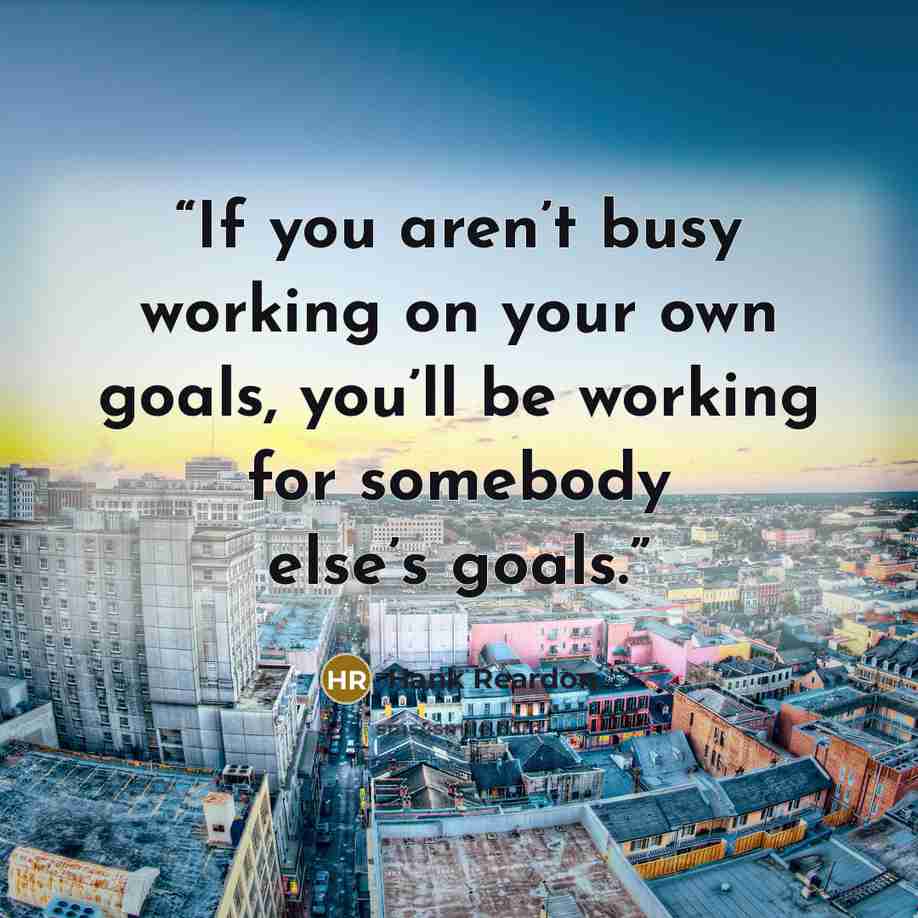 “If you aren’t busy working on your own goals, you’ll be working for somebody else’s goals.” quote by Hank Reardon