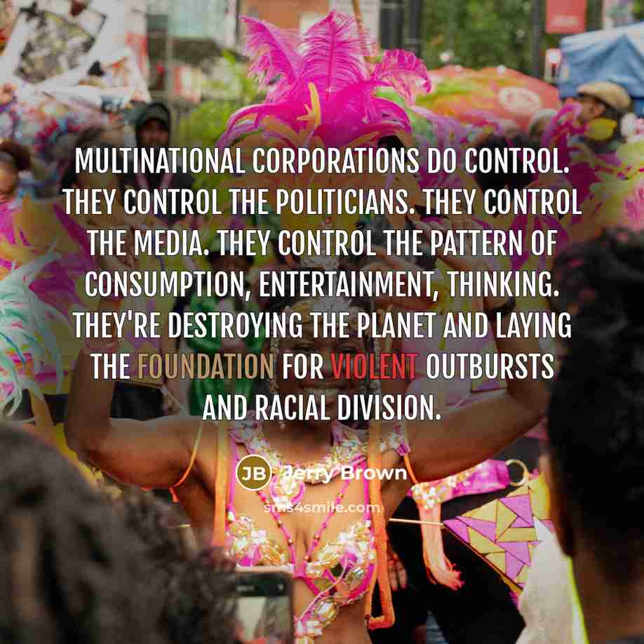 “Multinational corporations do control. They control the politicians. They control the media. They control the pattern of consumption, entertainment, thinking. They're destroying the planet and laying the foundation for violent outbursts and racial division.” quote by Jerry Brown