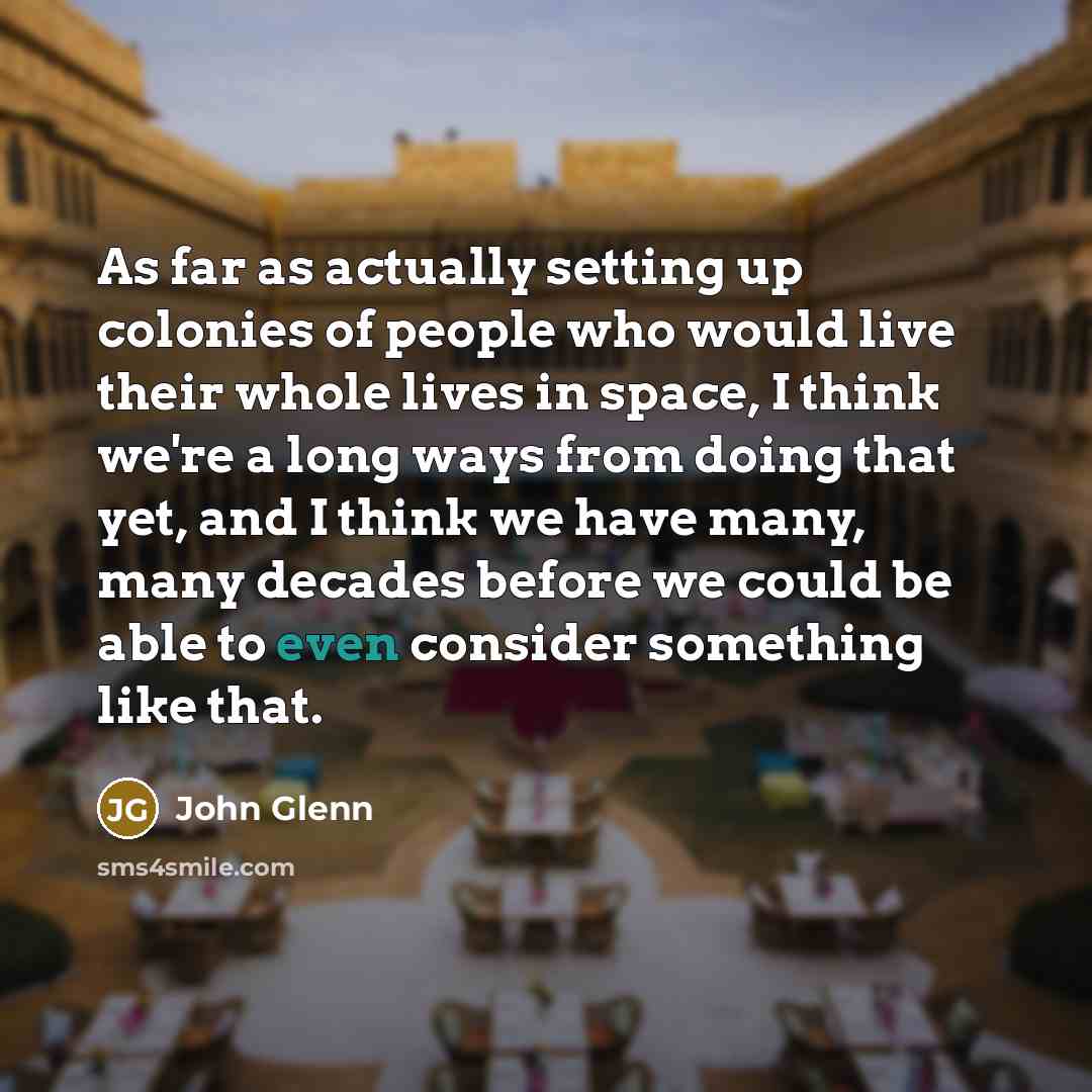 “As far as actually setting up colonies of people who would live their whole lives in space, I think we're a long ways from doing that yet, and I think we have many, many decades before we could be able to even consider something like that.” quote by John Glenn