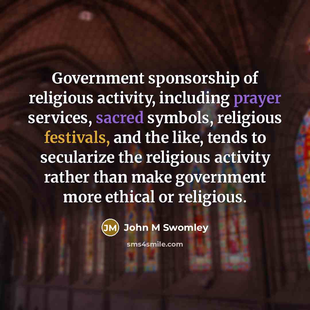 “Government sponsorship of religious activity, including prayer services, sacred symbols, religious festivals, and the like, tends to secularize the religious activity rather than make government more ethical or religious.” quote by John M Swomley