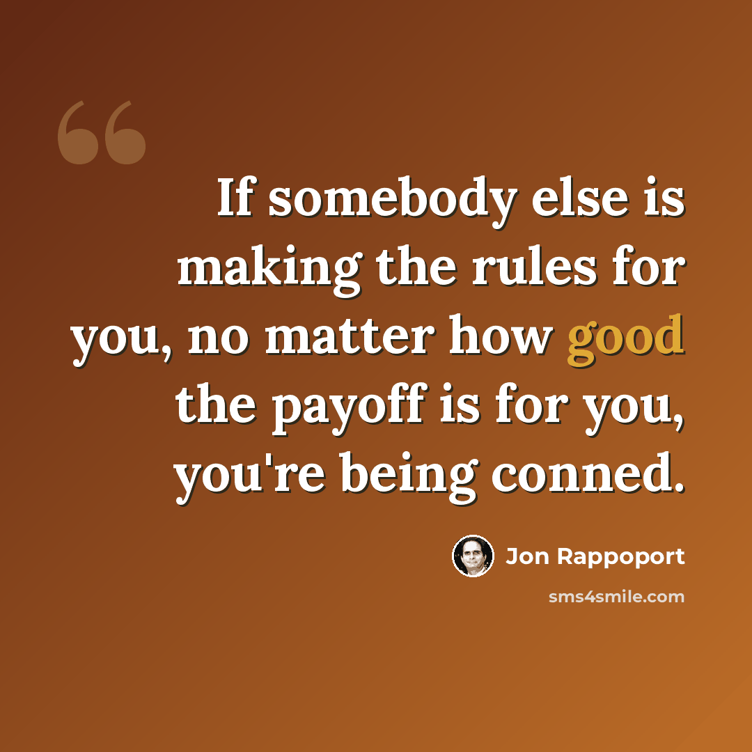 “If somebody else is making the rules for you, no matter how good the payoff is for you, you're being conned.” quote by Jon Rappoport