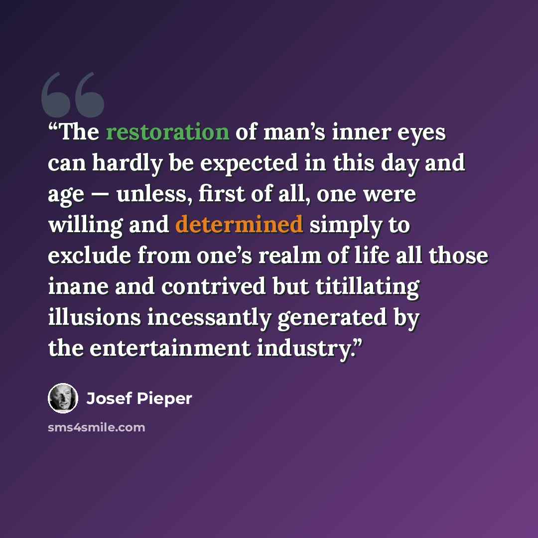 “The restoration of man’s inner eyes can hardly be expected in this day and age — unless, first of all, one were willing and determined simply to exclude from one’s realm of life all those inane and contrived but titillating illusions incessantly generated by the entertainment industry.” quote by Josef Pieper
