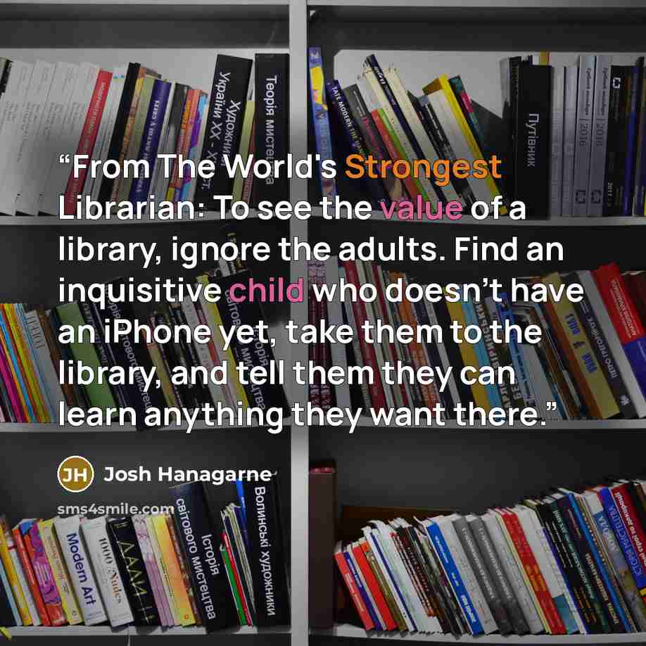 “From The World's Strongest Librarian: To see the value of a library, ignore the adults. Find an inquisitive child who doesn't have an iPhone yet, take them to the library, and tell them they can learn anything they want there.” quote by Josh Hanagarne