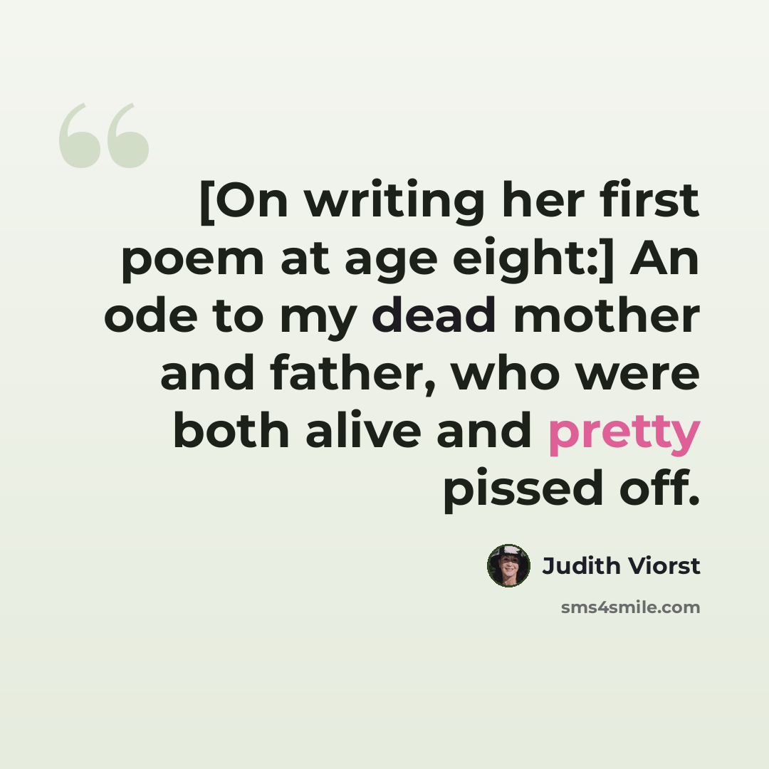 “[On writing her first poem at age eight:] An ode to my dead mother and father, who were both alive and pretty pissed off.” quote by Judith Viorst