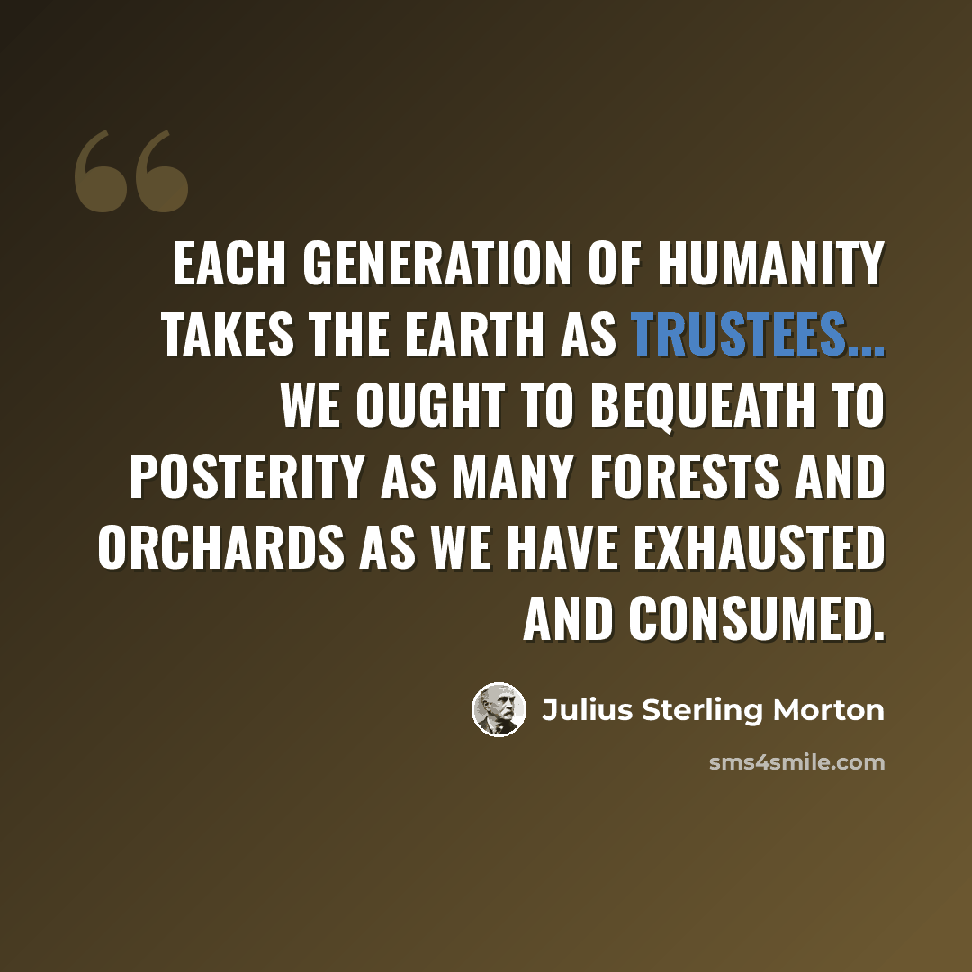 “Each generation of humanity takes the earth as trustees... We ought to bequeath to posterity as many forests and orchards as we have exhausted and consumed.” quote by Julius Sterling Morton