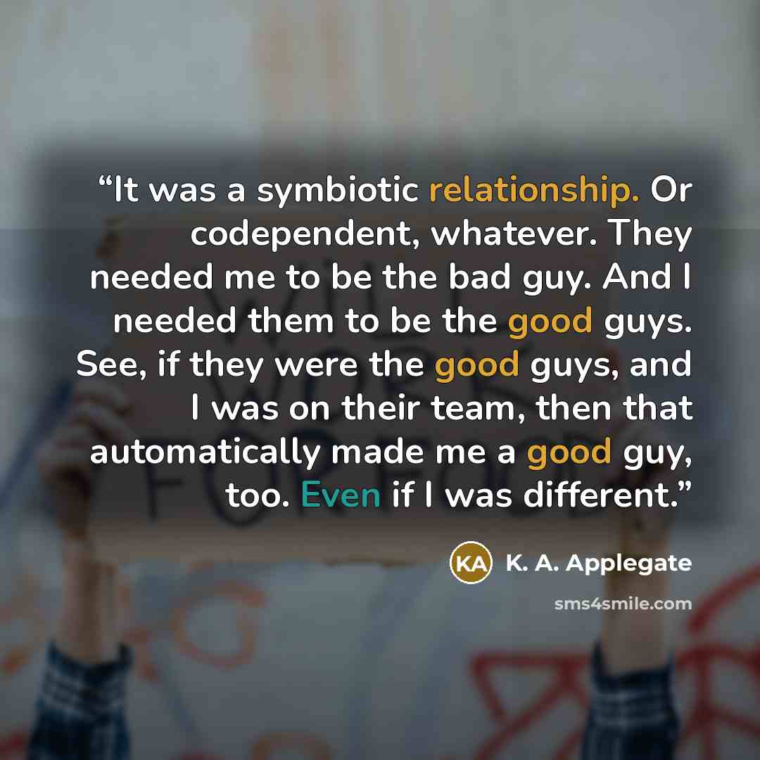 “It was a symbiotic relationship. Or codependent, whatever. They needed me to be the bad guy. And I needed them to be the good guys. See, if they were the good guys, and I was on their team, then that automatically made me a good guy, too. Even if I was different.” quote by K. A. Applegate