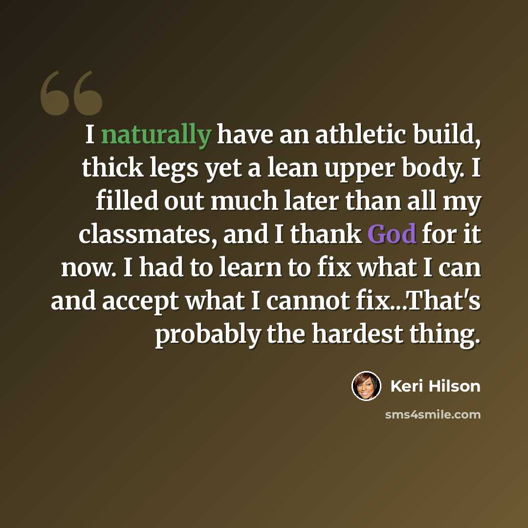 “I naturally have an athletic build, thick legs yet a lean upper body. I filled out much later than all my classmates, and I thank God for it now. I had to learn to fix what I can and accept what I cannot fix...That's probably the hardest thing.” quote by Keri Hilson