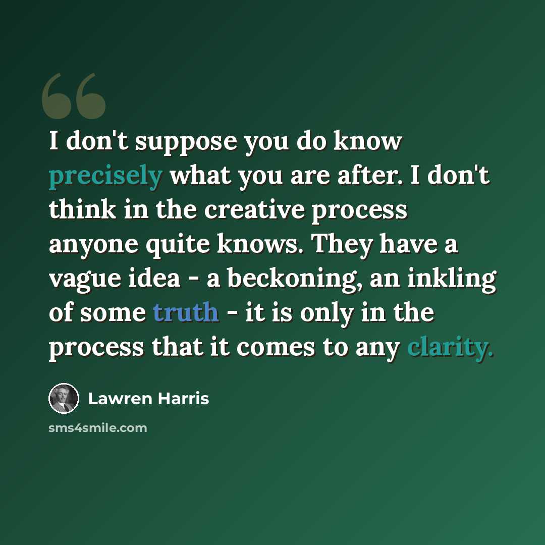 “I don't suppose you do know precisely what you are after. I don't think in the creative process anyone quite knows. They have a vague idea - a beckoning, an inkling of some truth - it is only in the process that it comes to any clarity.” quote by Lawren Harris