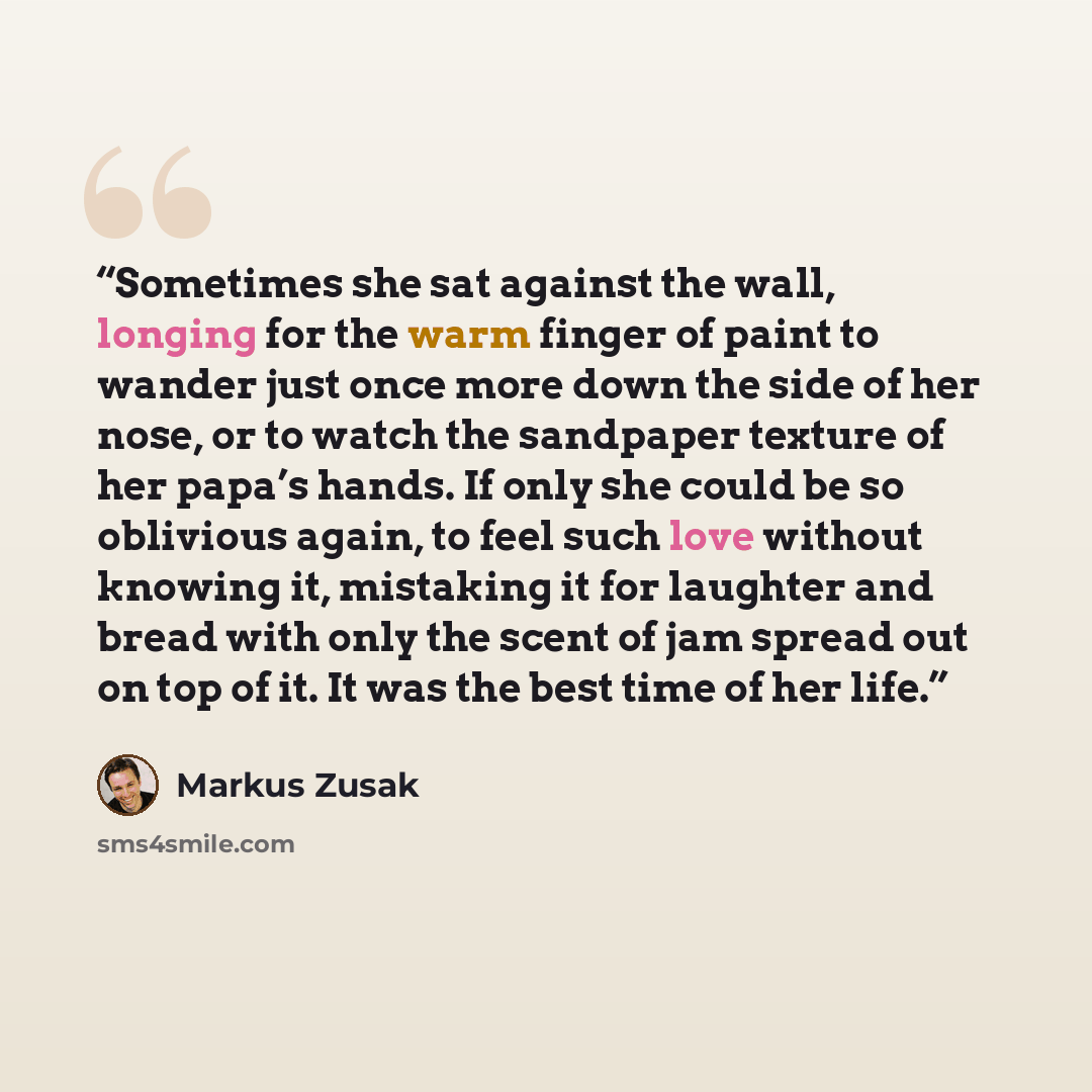 “Sometimes she sat against the wall, longing for the warm finger of paint to wander just once more down the side of her nose, or to watch the sandpaper texture of her papa’s hands. If only she could be so oblivious again, to feel such love without knowing it, mistaking it for laughter and bread…” quote by Markus Zusak
