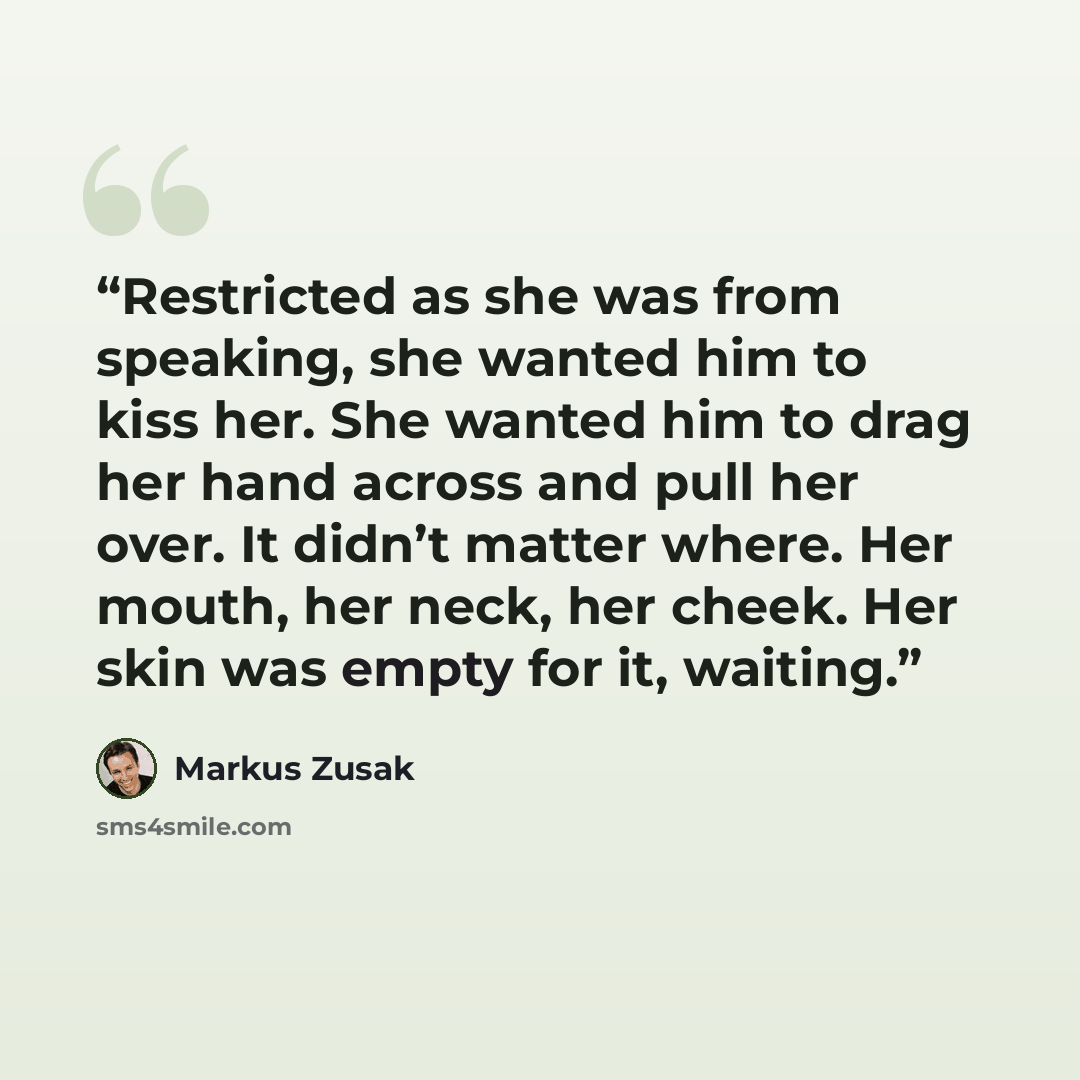 “Restricted as she was from speaking, she wanted him to kiss her. She wanted him to drag her hand across and pull her over. It didn’t matter where. Her mouth, her neck, her cheek. Her skin was empty for it, waiting.” quote by Markus Zusak