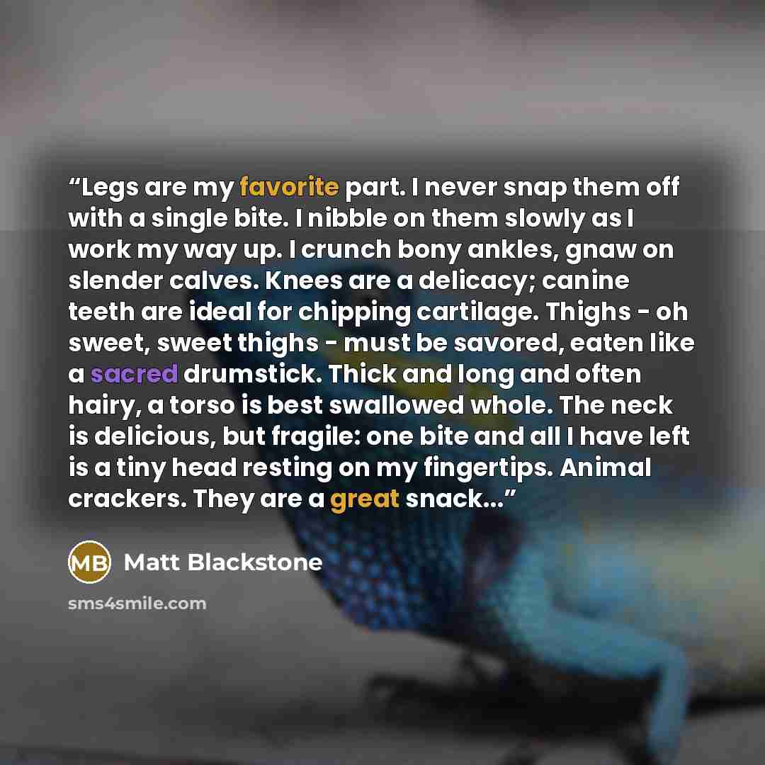“Legs are my favorite part. I never snap them off with a single bite. I nibble on them slowly as I work my way up. I crunch bony ankles, gnaw on slender calves. Knees are a delicacy; canine teeth are ideal for chipping cartilage. Thighs - oh sweet, sweet thighs - must be savored, eaten like a…” quote by Matt Blackstone