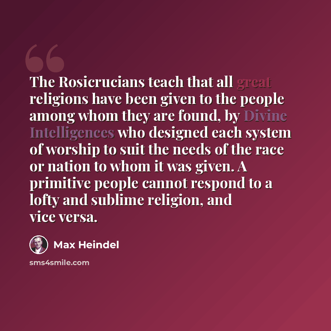 “The Rosicrucians teach that all great religions have been given to the people among whom they are found, by Divine Intelligences who designed each system of worship to suit the needs of the race or nation to whom it was given. A primitive people cannot respond to a lofty and sublime religion, and…” quote by Max Heindel