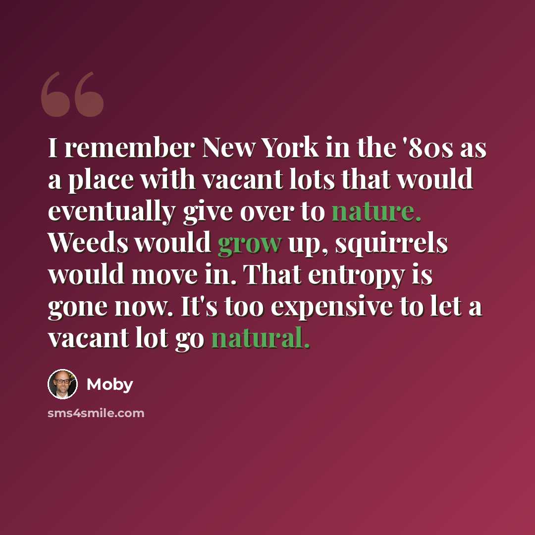 “I remember New York in the '80s as a place with vacant lots that would eventually give over to nature. Weeds would grow up, squirrels would move in. That entropy is gone now. It's too expensive to let a vacant lot go natural.” quote by Moby