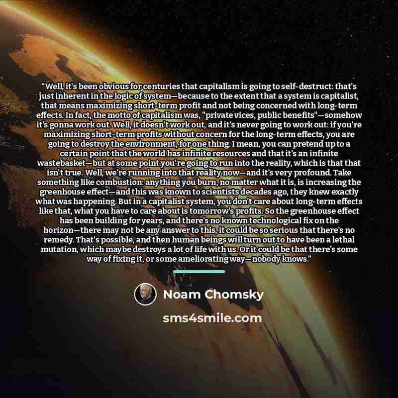 “Well, it's been obvious for centuries that capitalism is going to self-destruct: that's just inherent in the logic of system―because to the extent that a system is capitalist, that means maximizing short-term profit and not being concerned with long-term effects. In fact, the motto of capitalism…” quote by Noam Chomsky