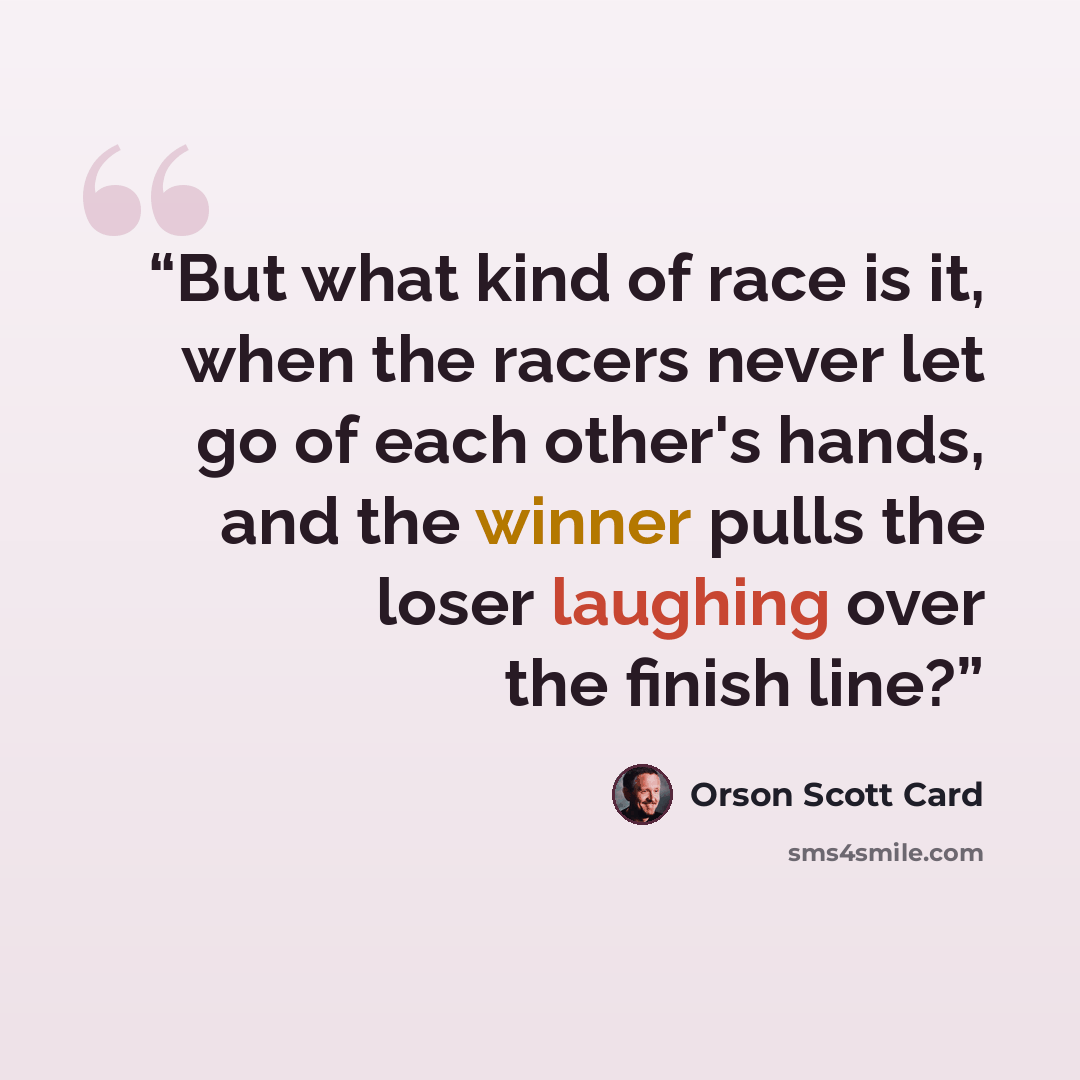 “But what kind of race is it, when the racers never let go of each other's hands, and the winner pulls the loser laughing over the finish line?” quote by Orson Scott Card
