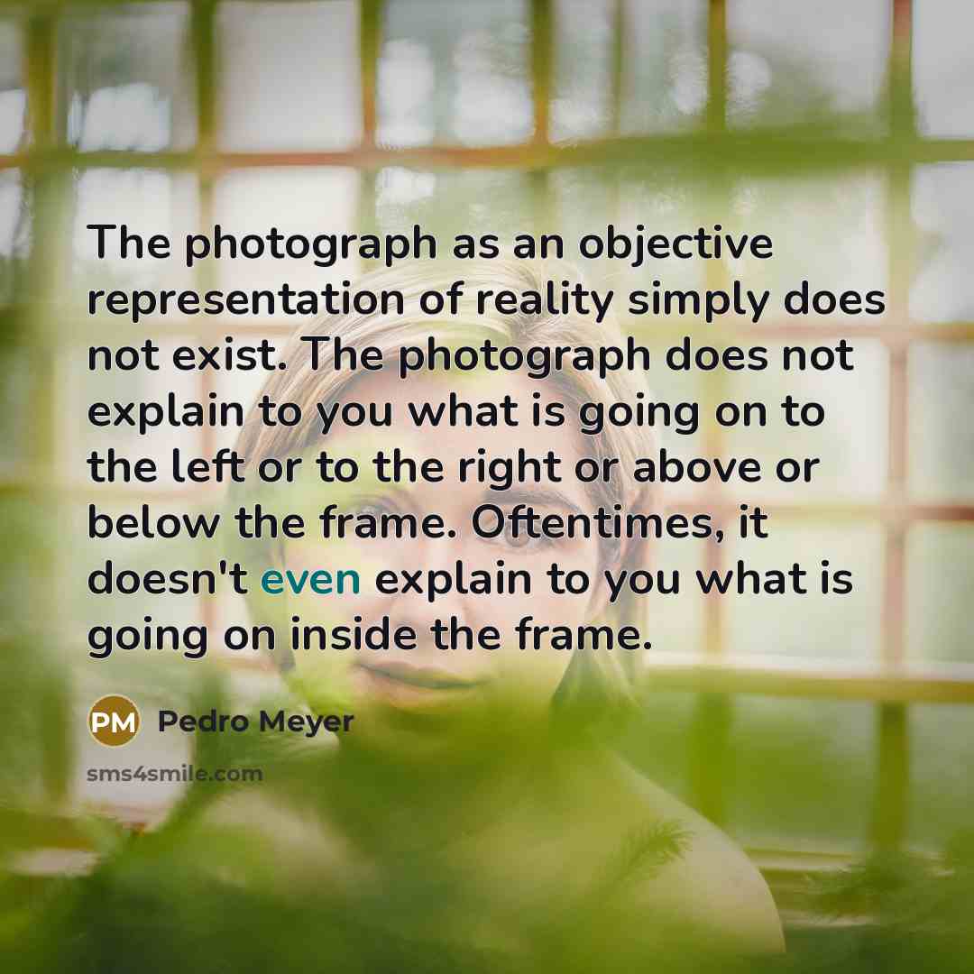“The photograph as an objective representation of reality simply does not exist. The photograph does not explain to you what is going on to the left or to the right or above or below the frame. Oftentimes, it doesn't even explain to you what is going on inside the frame.” quote by Pedro Meyer